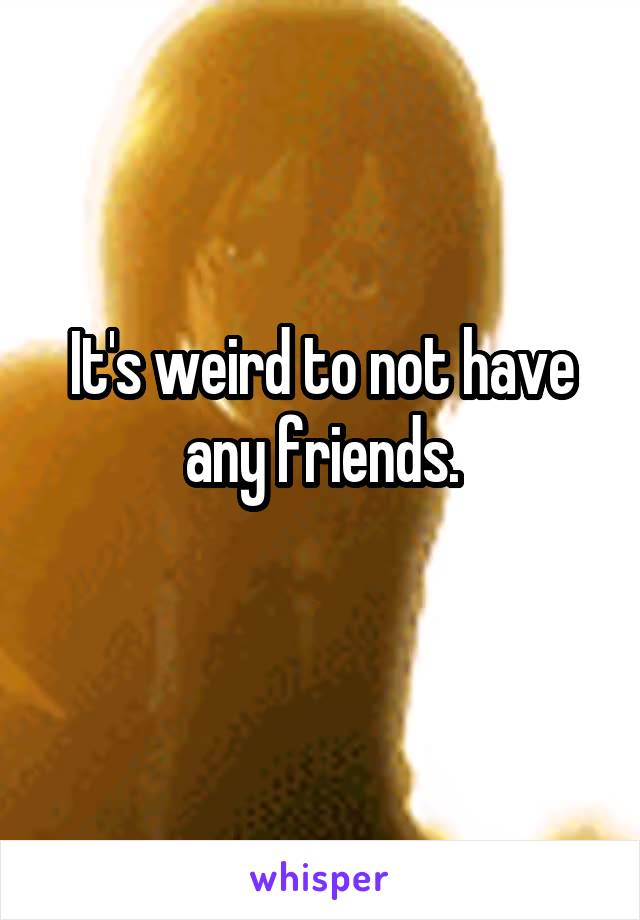 It's weird to not have any friends.
