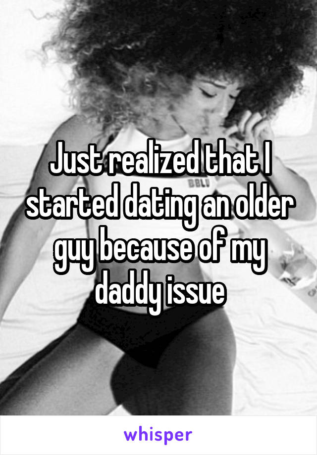 Just realized that I started dating an older guy because of my daddy issue