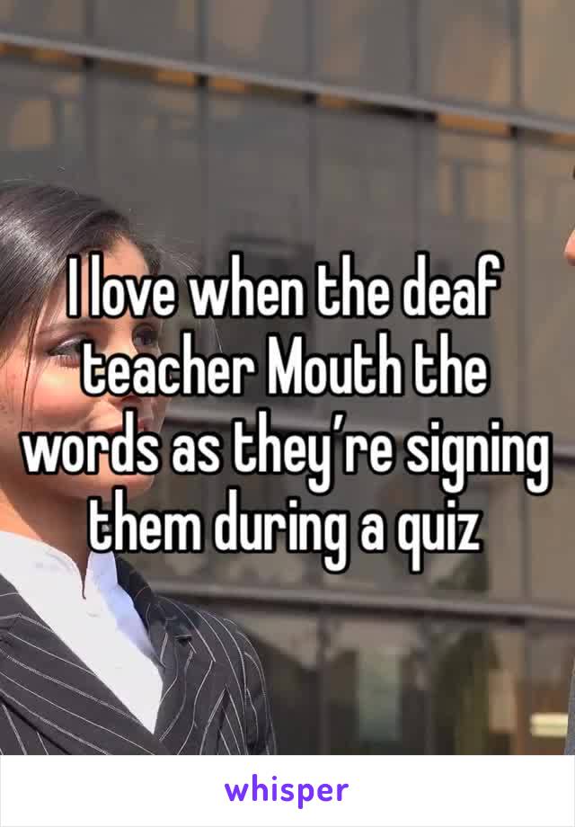 I love when the deaf teacher Mouth the words as they’re signing them during a quiz