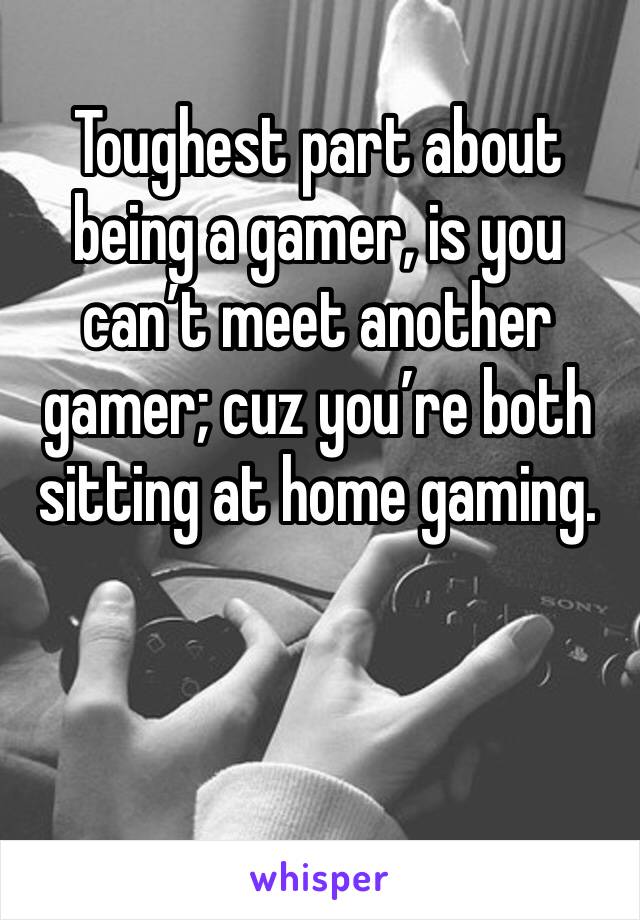 Toughest part about being a gamer, is you can’t meet another gamer; cuz you’re both sitting at home gaming.
