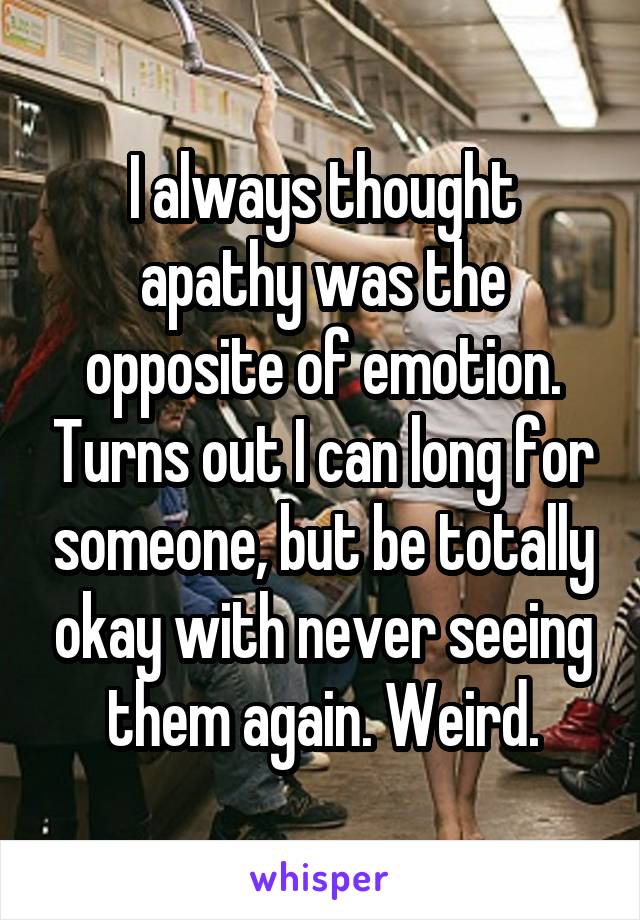 I always thought apathy was the opposite of emotion. Turns out I can long for someone, but be totally okay with never seeing them again. Weird.