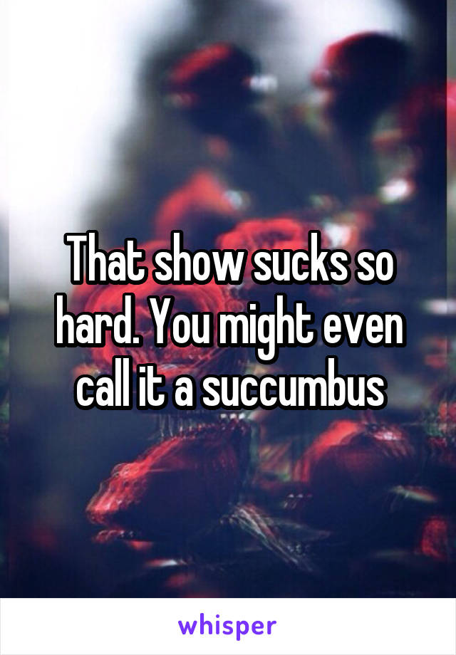 That show sucks so hard. You might even call it a succumbus