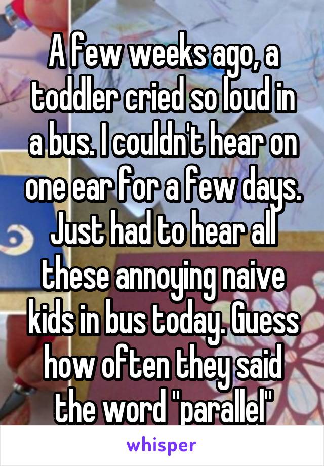 A few weeks ago, a toddler cried so loud in a bus. I couldn't hear on one ear for a few days. Just had to hear all these annoying naive kids in bus today. Guess how often they said the word "parallel"