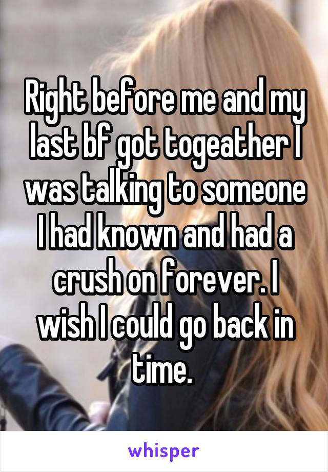 Right before me and my last bf got togeather I was talking to someone I had known and had a crush on forever. I wish I could go back in time. 