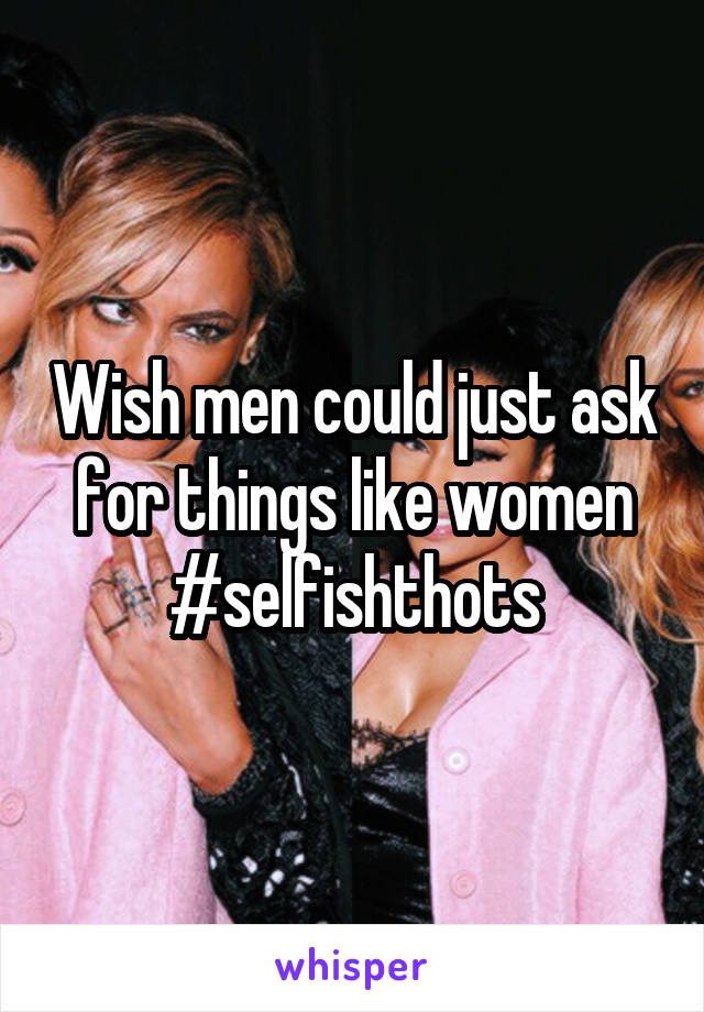 Wish men could just ask for things like women #selfishthots