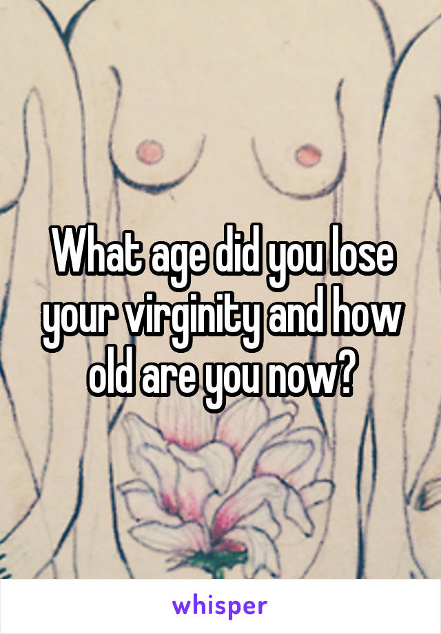 What age did you lose your virginity and how old are you now?