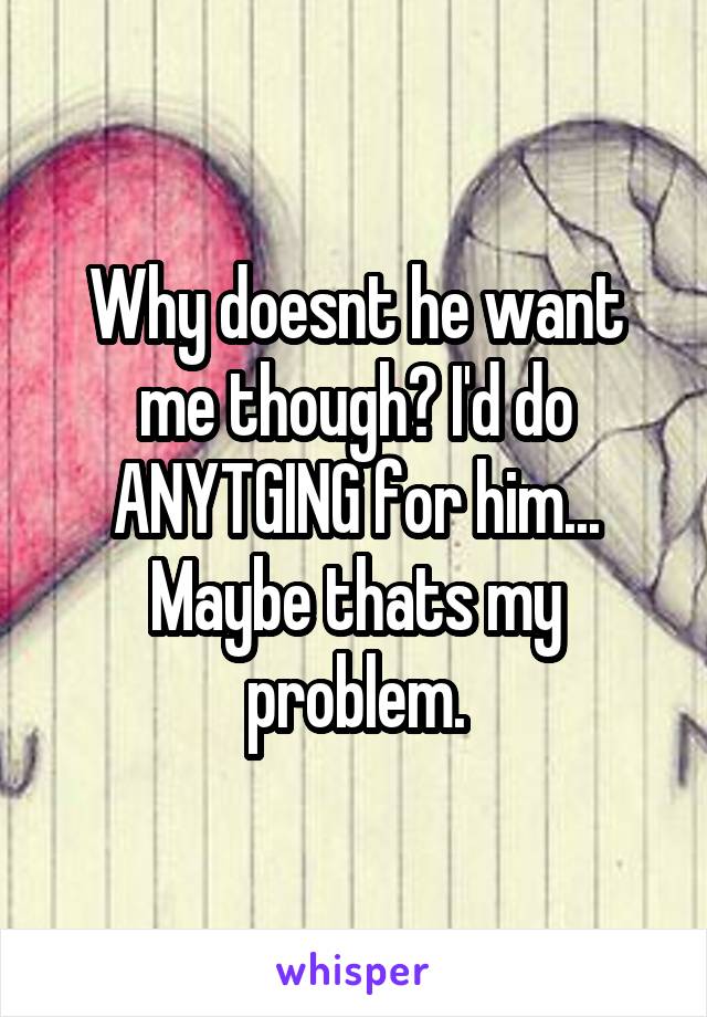 Why doesnt he want me though? I'd do ANYTGING for him... Maybe thats my problem.