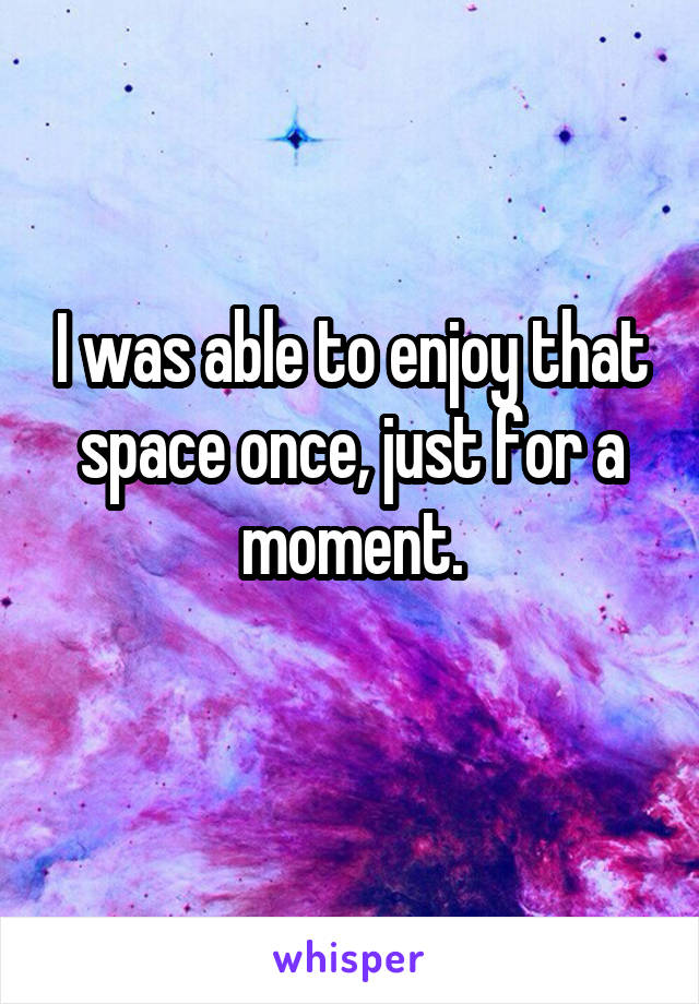 I was able to enjoy that space once, just for a moment.
