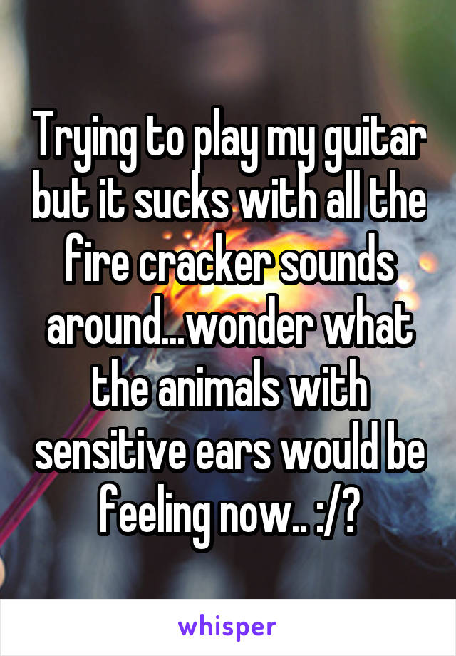 Trying to play my guitar but it sucks with all the fire cracker sounds around...wonder what the animals with sensitive ears would be feeling now.. :/?