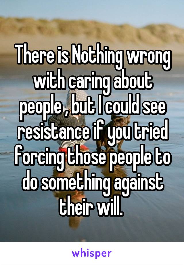 There is Nothing wrong with caring about people , but I could see resistance if you tried forcing those people to do something against their will. 