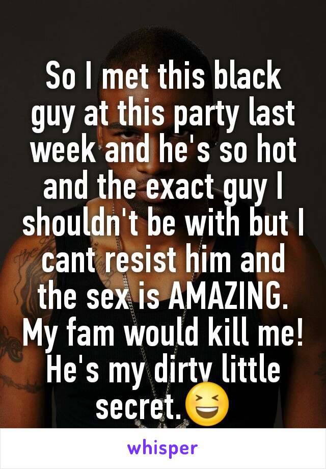 So I met this black guy at this party last week and he's so hot and the exact guy I shouldn't be with but I cant resist him and the sex is AMAZING. My fam would kill me! He's my dirty little secret.😆