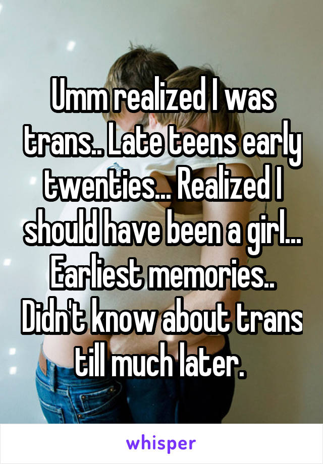Umm realized I was trans.. Late teens early twenties... Realized I should have been a girl... Earliest memories.. Didn't know about trans till much later. 