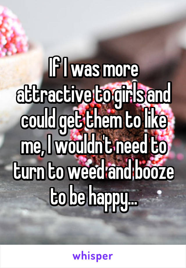 If I was more attractive to girls and could get them to like me, I wouldn't need to turn to weed and booze to be happy...