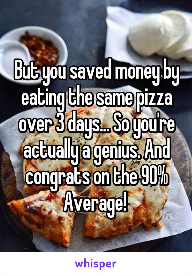 But you saved money by eating the same pizza over 3 days... So you're actually a genius. And congrats on the 90% Average! 