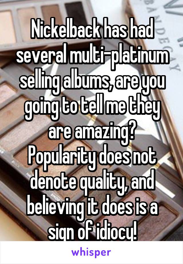 Nickelback has had several multi-platinum selling albums, are you going to tell me they are amazing?
Popularity does not denote quality, and believing it does is a sign of idiocy!