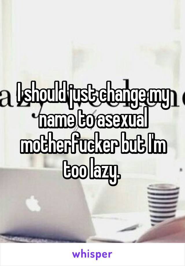 I should just change my name to asexual motherfucker but I'm too lazy. 