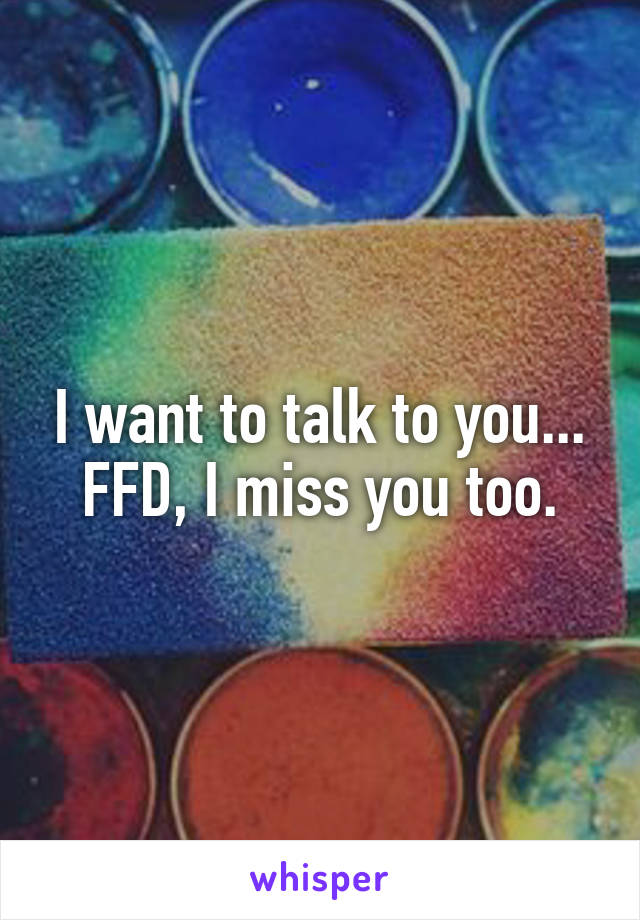 I want to talk to you...
FFD, I miss you too.