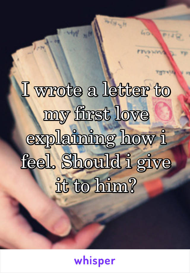 I wrote a letter to my first love explaining how i feel. Should i give it to him?