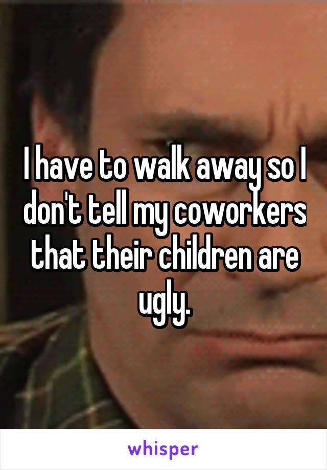 I have to walk away so I don't tell my coworkers that their children are ugly.