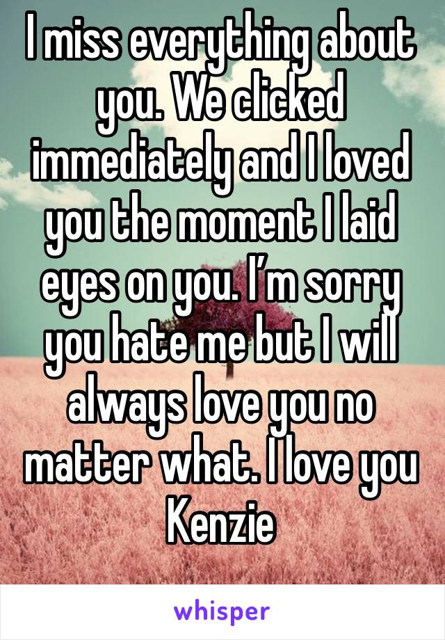 I miss everything about you. We clicked immediately and I loved you the moment I laid eyes on you. I’m sorry you hate me but I will always love you no matter what. I love you Kenzie 