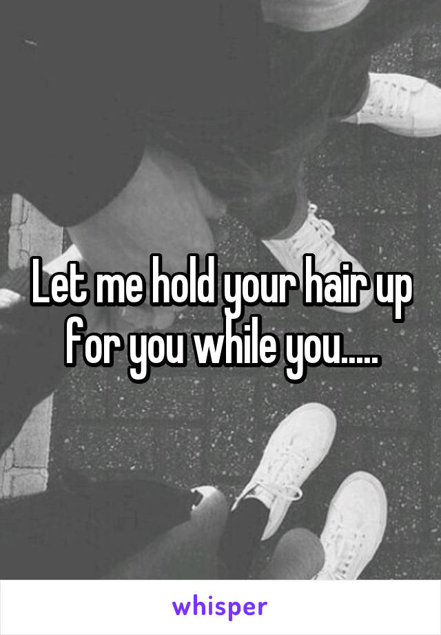 Let me hold your hair up for you while you.....