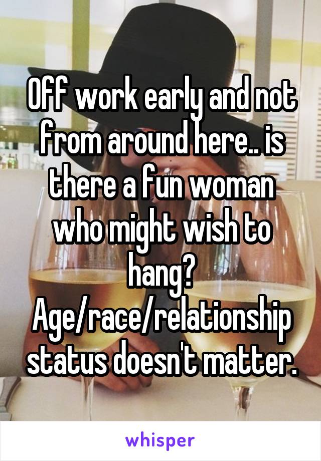 Off work early and not from around here.. is there a fun woman who might wish to hang? Age/race/relationship status doesn't matter.