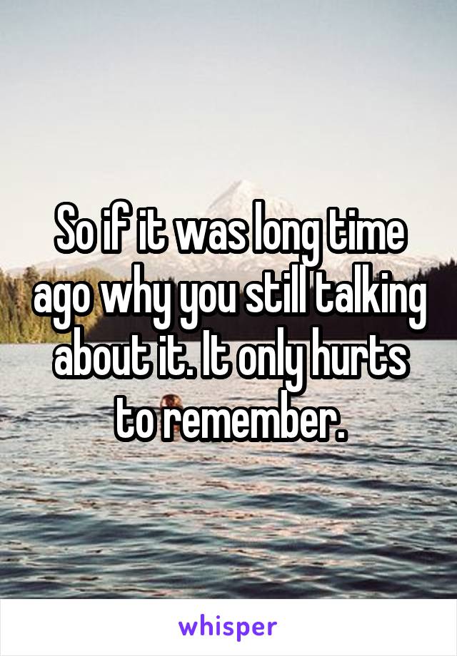 So if it was long time ago why you still talking about it. It only hurts to remember.