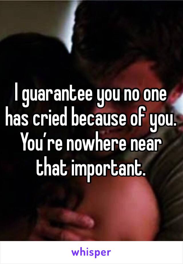 I guarantee you no one has cried because of you.  You’re nowhere near that important.  