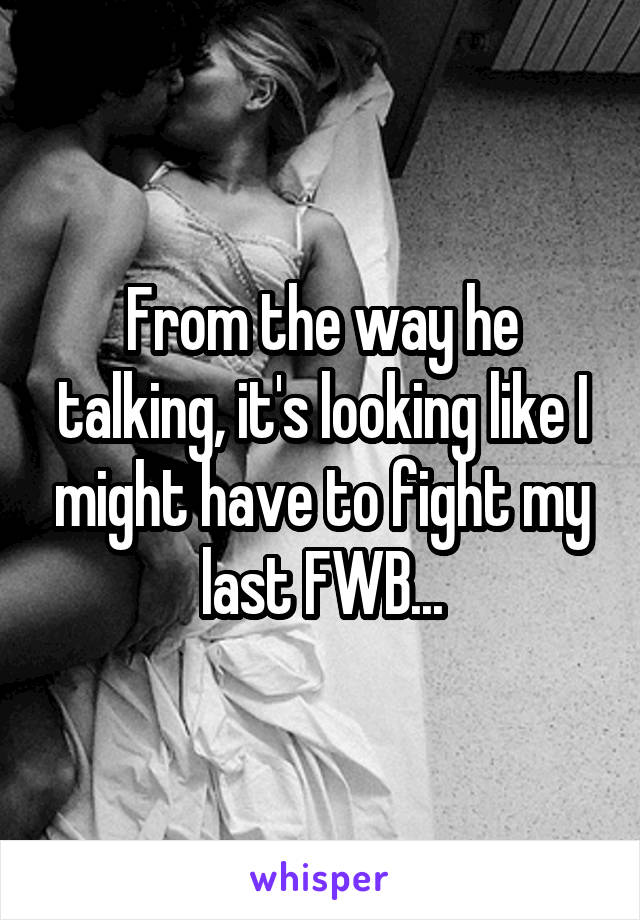 From the way he talking, it's looking like I might have to fight my last FWB...