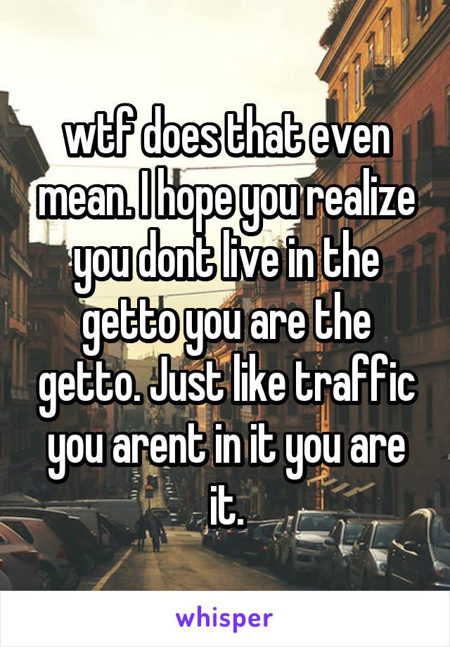 wtf does that even mean. I hope you realize you dont live in the getto you are the getto. Just like traffic you arent in it you are it.