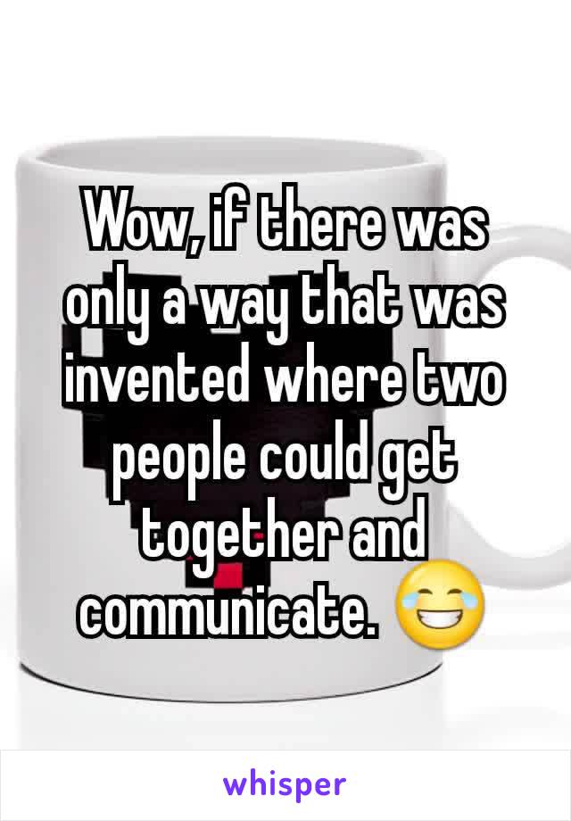 Wow, if there was only a way that was invented where two people could get together and communicate. 😂