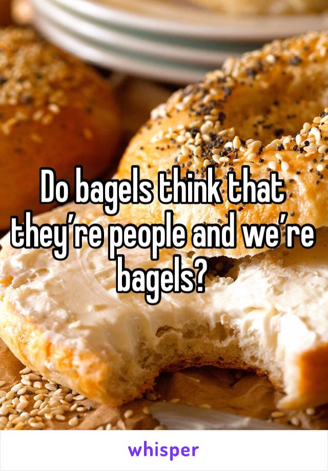 Do bagels think that they’re people and we’re bagels?
