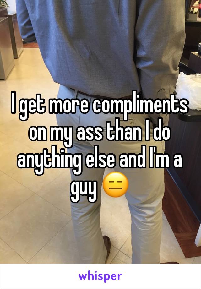 I get more compliments on my ass than I do anything else and I'm a guy 😑