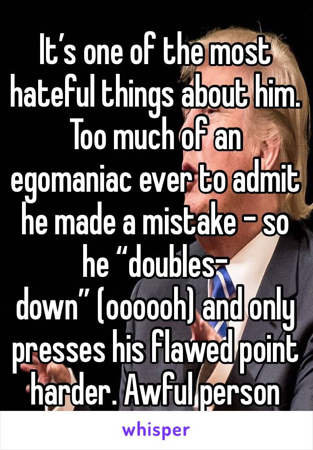 It’s one of the most hateful things about him. Too much of an egomaniac ever to admit he made a mistake - so he “doubles-down” (oooooh) and only presses his flawed point harder. Awful person