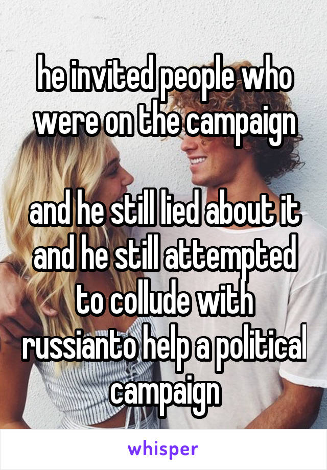 he invited people who were on the campaign

and he still lied about it and he still attempted to collude with russianto help a political campaign