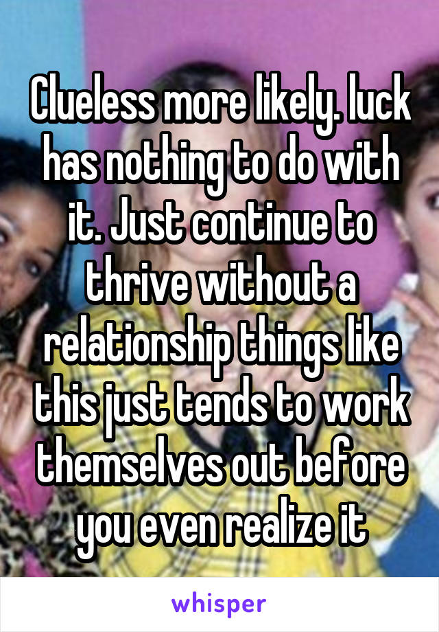 Clueless more likely. luck has nothing to do with it. Just continue to thrive without a relationship things like this just tends to work themselves out before you even realize it