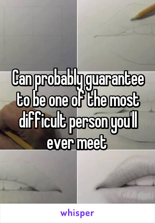 Can probably guarantee to be one of the most difficult person you'll ever meet 