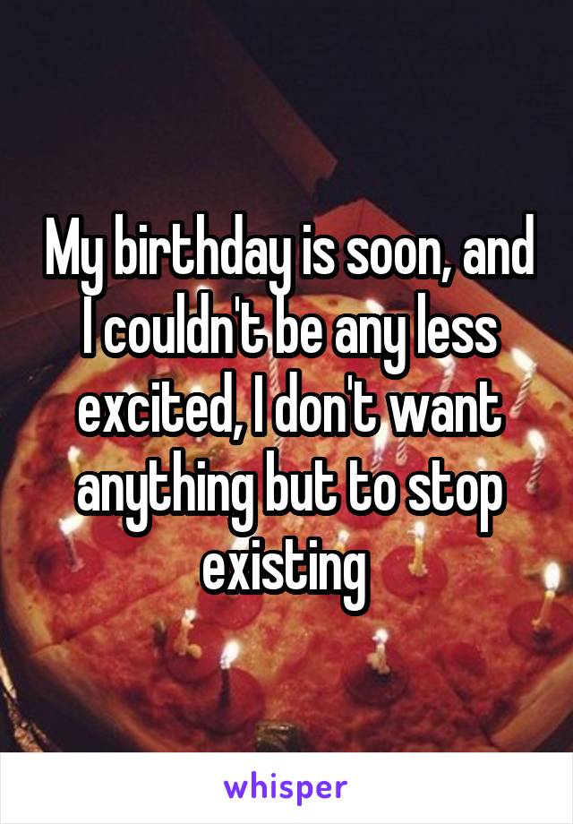 My birthday is soon, and I couldn't be any less excited, I don't want anything but to stop existing 