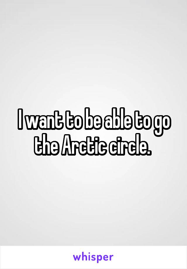 I want to be able to go the Arctic circle. 