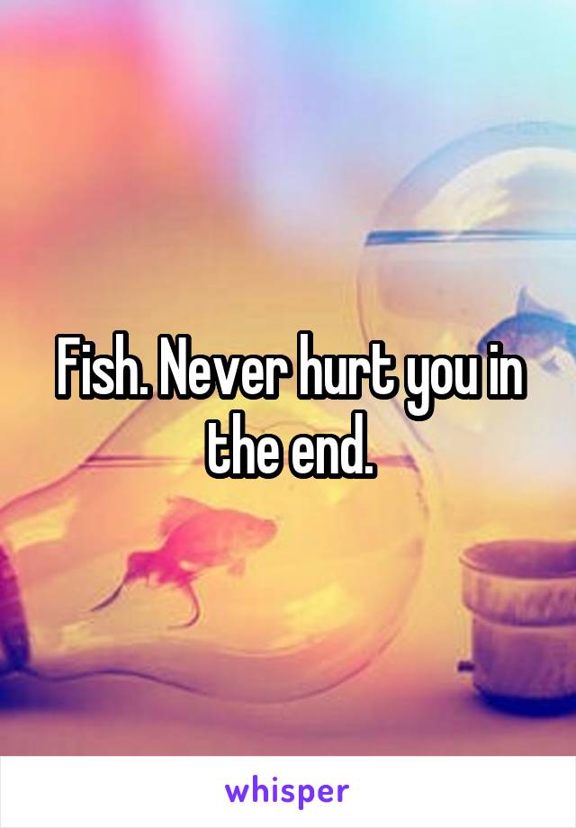 Fish. Never hurt you in the end.