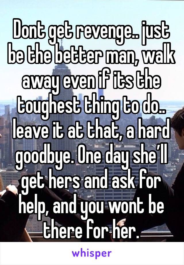 Dont get revenge.. just be the better man, walk away even if its the toughest thing to do.. leave it at that, a hard goodbye. One day she’ll get hers and ask for help, and you wont be there for her.