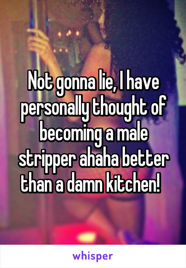 Not gonna lie, I have personally thought of becoming a male stripper ahaha better than a damn kitchen!  