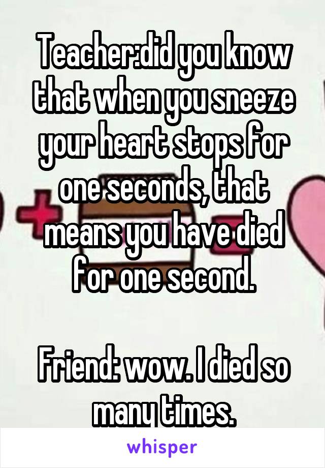 Teacher:did you know that when you sneeze your heart stops for one seconds, that means you have died for one second.

Friend: wow. I died so many times.