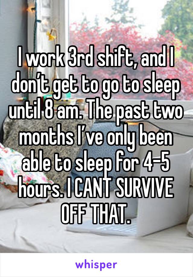 I work 3rd shift, and I don’t get to go to sleep until 8 am. The past two months I’ve only been able to sleep for 4-5 hours. I CANT SURVIVE OFF THAT. 