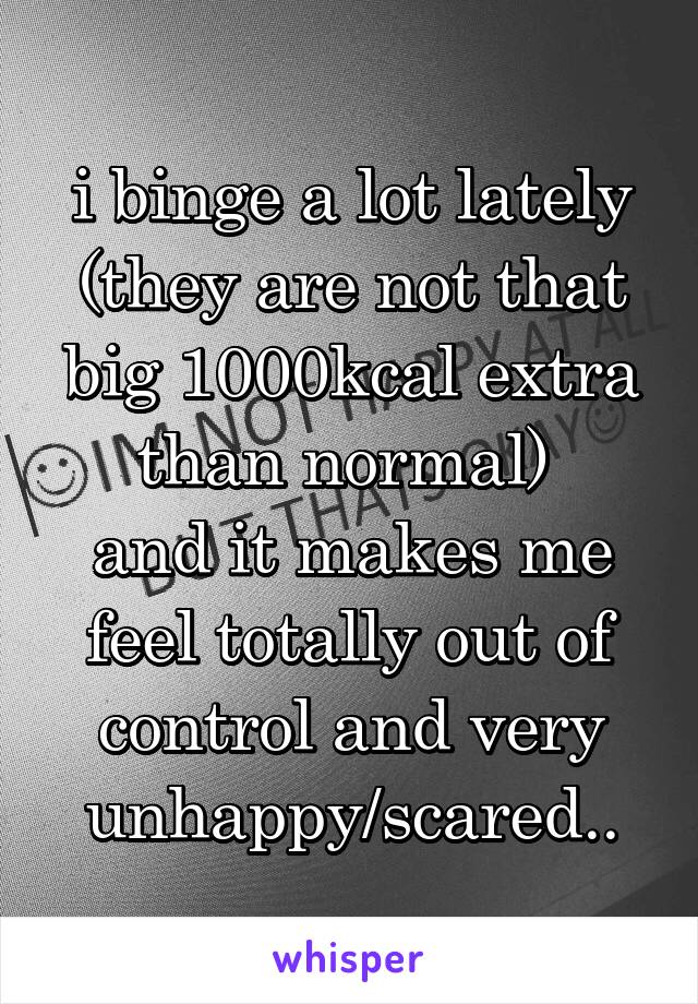 i binge a lot lately
(they are not that big 1000kcal extra than normal) 
and it makes me feel totally out of control and very unhappy/scared..