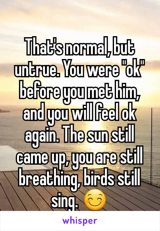 That's normal, but untrue. You were "ok" before you met him, and you will feel ok again. The sun still came up, you are still breathing, birds still sing. 😊