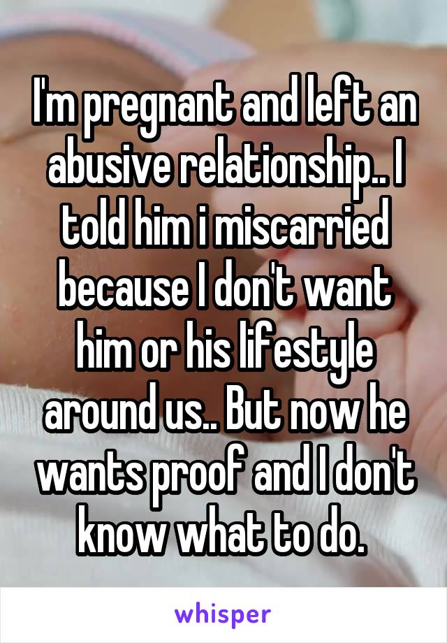 I'm pregnant and left an abusive relationship.. I told him i miscarried because I don't want him or his lifestyle around us.. But now he wants proof and I don't know what to do. 