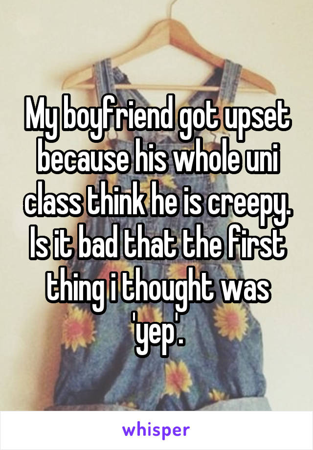 My boyfriend got upset because his whole uni class think he is creepy. Is it bad that the first thing i thought was 'yep'.