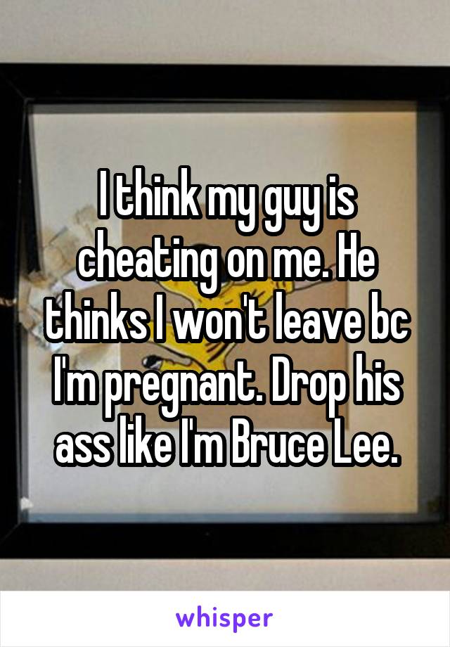 I think my guy is cheating on me. He thinks I won't leave bc I'm pregnant. Drop his ass like I'm Bruce Lee.