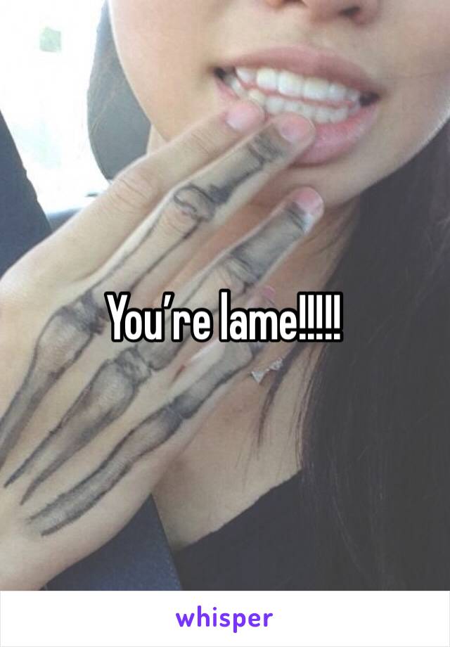 You’re lame!!!!!